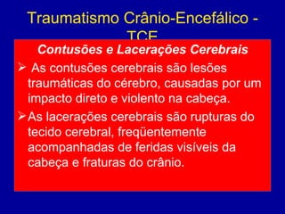 Traumatismo Crânio-Encefálico -
TCE
Contusões e Lacerações Cerebrais
 As contusões cerebrais são lesões
traumáticas do cérebro, causadas por um
impacto direto e violento na cabeça.
As lacerações cerebrais são rupturas do
tecido cerebral, freqüentemente
acompanhadas de feridas visíveis da
cabeça e fraturas do crânio.
 