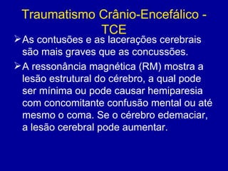 Traumatismo Crânio-Encefálico -
TCE
As contusões e as lacerações cerebrais
são mais graves que as concussões.
A ressonância magnética (RM) mostra a
lesão estrutural do cérebro, a qual pode
ser mínima ou pode causar hemiparesia
com concomitante confusão mental ou até
mesmo o coma. Se o cérebro edemaciar,
a lesão cerebral pode aumentar.
 