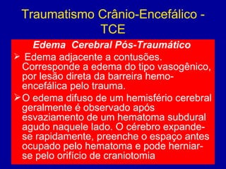 Traumatismo Crânio-Encefálico -
TCE
Edema  Cerebral Pós-Traumático
 Edema adjacente a contusões.
Corresponde a edema do tipo vasogênico,
por lesão direta da barreira hemo-
encefálica pelo trauma.
O edema difuso de um hemisfério cerebral
geralmente é observado após
esvaziamento de um hematoma subdural
agudo naquele lado. O cérebro expande-
se rapidamente, preenche o espaço antes
ocupado pelo hematoma e pode herniar-
se pelo orifício de craniotomia
 