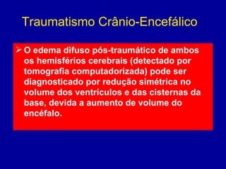 Traumatismo Crânio-Encefálico
 O edema difuso pós-traumático de ambos
os hemisférios cerebrais (detectado por
tomografia computadorizada) pode ser
diagnosticado por redução simétrica no
volume dos ventrículos e das cisternas da
base, devida a aumento de volume do
encéfalo. 
 