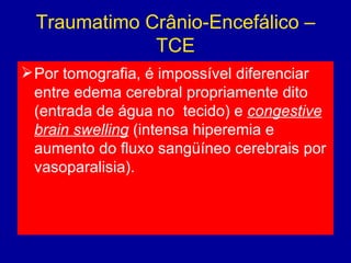 Traumatimo Crânio-Encefálico –
TCE
Por tomografia, é impossível diferenciar
entre edema cerebral propriamente dito
(entrada de água no  tecido) e congestive
brain swelling (intensa hiperemia e
aumento do fluxo sangüíneo cerebrais por
vasoparalisia).
 