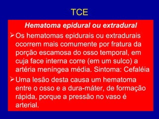 TCE
Hematoma epidural ou extradural
Os hematomas epidurais ou extradurais
ocorrem mais comumente por fratura da
porção escamosa do osso temporal, em
cuja face interna corre (em um sulco) a
artéria meníngea média. Sintoma: Cefaléia
Uma lesão desta causa um hematoma
entre o osso e a dura-máter, de formação
rápida, porque a pressão no vaso é
arterial.
 