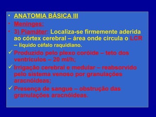 • ANATOMIA BÁSICA III
• Meninges:
• 3) Piamáter: Localiza-se firmemente aderida
ao córtex cerebral – área onde circula o LCR
– líquido céfalo raquidiano.
 Produzido pelo plexo coróide – teto dos
ventrículos – 20 ml/h;
 Irrigação cerebral e medular – reabsorvido
pelo sistema venoso por granulações
aracnóideas;
 Presença de sangue – obstrução das
granulações aracnóideas.
 