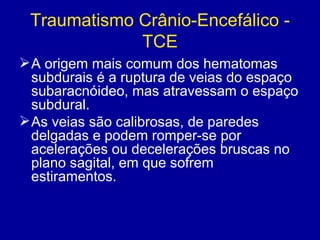 Traumatismo Crânio-Encefálico -
TCE
A origem mais comum dos hematomas
subdurais é a ruptura de veias do espaço
subaracnóideo, mas atravessam o espaço
subdural.
As veias são calibrosas, de paredes
delgadas e podem romper-se por
acelerações ou decelerações bruscas no
plano sagital, em que sofrem
estiramentos.
 
 