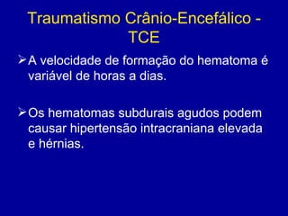 Traumatismo Crânio-Encefálico -
TCE
A velocidade de formação do hematoma é
variável de horas a dias.
Os hematomas subdurais agudos podem
causar hipertensão intracraniana elevada
e hérnias.
 
 