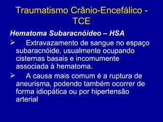 Traumatismo Crânio-Encefálico -
TCE
Hematoma Subaracnóideo – HSA
 Extravazamento de sangue no espaço
subaracnóide, usualmente ocupando
cisternas basais e incomumente
associada à hematoma.
 A causa mais comum é a ruptura de
aneurisma, podendo também ocorrer de
forma idiopática ou por hipertensão
arterial
 