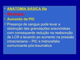 • ANATOMIA BÁSICA IIIa
• Meninges:
• Aumento da PIC
Presença de sangue pode levar a
obstrução das granulações aracnóideas
com consequente redução na reabsorção
de LCR e levando ao aumento na pressão
intracraniana – PIC e hidrocefalia
comunicante pós-traumática
 