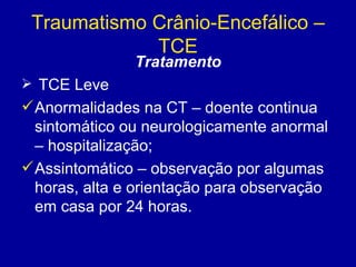 Traumatismo Crânio-Encefálico –
TCE
Tratamento
 TCE Leve
Anormalidades na CT – doente continua
sintomático ou neurologicamente anormal
– hospitalização;
Assintomático – observação por algumas
horas, alta e orientação para observação
em casa por 24 horas.
 