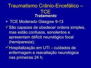 Traumatismo Crânio-Encefálico –
TCE
Tratamento
 TCE Moderado Glasgow 9-13
São capazes de obedecer ordens simples,
mas estão confusos, sonolentos e
apresentam déficit neurológico focal
(hemiparesia);
Hospitalização em UTI – cuidados de
enfermagem e reavaliação neurológica
nas primeiras 24 h;
 