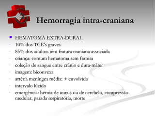   Hemorragia intra-craniana HEMATOMA EXTRA-DURAL 10% dos TCE’s graves 85% dos adultos têm fratura craniana associada criança: comum hematoma sem fratura coleção de sangue entre crânio e dura-máter  imagem: biconvexa artéria meníngea média: + envolvida intervalo lúcido emergência: hérnia de uncus ou de cerebelo, compressão medular, parada respiratória, morte 