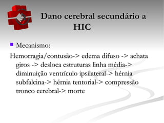   Dano cerebral secundário a HIC Mecanismo: Hemorragia/contusão-> edema difuso -> achata giros -> desloca estruturas linha média-> diminuição ventrículo ipsilateral-> hérnia subfalcina-> hérnia tentorial-> compressão tronco cerebral-> morte 