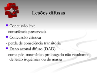 Lesões difusas Concussão leve - consciência preservada Concussão clássica - perda de consciência transitória Dano axonal difuso (DAD) - coma pós-traumático prolongado não resultante de lesão isquêmica ou de massa 