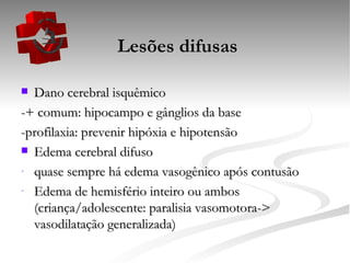   Lesões difusas Dano cerebral isquêmico -+ comum: hipocampo e gânglios da base -profilaxia: prevenir hipóxia e hipotensão Edema cerebral difuso quase sempre há edema vasogênico após contusão Edema de hemisfério inteiro ou ambos (criança/adolescente: paralisia vasomotora-> vasodilatação generalizada) 