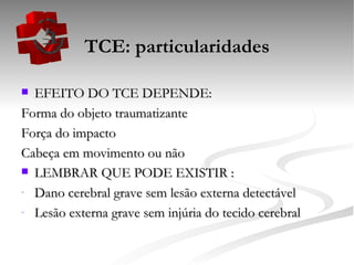 TCE: particularidades EFEITO DO TCE DEPENDE: Forma do objeto traumatizante Força do impacto Cabeça em movimento ou não LEMBRAR QUE PODE EXISTIR : Dano cerebral grave sem lesão externa detectável Lesão externa grave sem injúria do tecido cerebral 