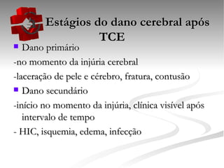   Estágios do dano cerebral após TCE Dano primário -no momento da injúria cerebral -laceração de pele e cérebro, fratura, contusão Dano secundário -início no momento da injúria, clínica visível após intervalo de tempo - HIC, isquemia, edema, infecção 
