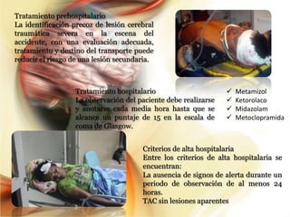 Tratamiento prehospitalario
La identificación precoz de lesión cerebral
traumática severa en la escena del
accidente, con una evaluación adecuada,
tratamiento y destino del transporte puede
reducir el riesgo de una lesión secundaria.



                  Tratamiento hospitalario                         Metamizol
                  La observación del paciente debe realizarse      Ketorolaco
                  y anotarse cada media hora hasta que se          Midazolam
                  alcance un puntaje de 15 en la escala de         Metoclopramida
                  coma de Glasgow.


                                       Criterios de alta hospitalaria
                                       Entre los criterios de alta hospitalaria se
                                       encuentran:
                                       La ausencia de signos de alerta durante un
                                       periodo de observación de al menos 24
                                       horas.
                                       TAC sin lesiones aparentes
 