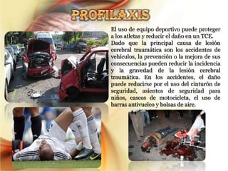 El uso de equipo deportivo puede proteger
a los atletas y reducir el daño en un TCE.
Dado que la principal causa de lesión
cerebral traumática son los accidentes de
vehículos, la prevención o la mejora de sus
consecuencias pueden reducir la incidencia
y la gravedad de la lesión cerebral
traumática. En los accidentes, el daño
puede reducirse por el uso del cinturón de
seguridad, asientos de seguridad para
niños, cascos de motocicleta, el uso de
barras antivuelco y bolsas de aire.
 