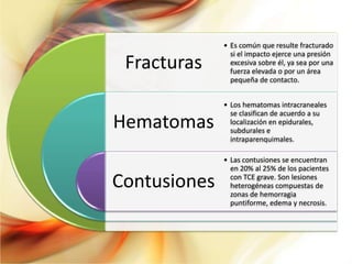 • Es común que resulte fracturado
                si el impacto ejerce una presión
 Fracturas      excesiva sobre él, ya sea por una
                fuerza elevada o por un área
                pequeña de contacto.


              • Los hematomas intracraneales
                se clasifican de acuerdo a su
Hematomas       localización en epidurales,
                subdurales e
                intraparenquimales.

              • Las contusiones se encuentran
                en 20% al 25% de los pacientes

Contusiones     con TCE grave. Son lesiones
                heterogéneas compuestas de
                zonas de hemorragia
                puntiforme, edema y necrosis.
 
