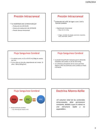 13/05/2014
3
Presión Intracraneal
• Su estabilidad esta condicionada por
– Producción de LCR (VLCR)
– Sistema de reabsorción del LCR (RLCR)
– Presión Venosa Intracraneal
13
Presión Intracraneal
 Sostenido de la PIC da lugar a una  de la
función cerebral
– Hipertensión Intracraneal
• Mayor de 15 mmHg
• Drogas, maniobra de valsalva, posiciones corporales,
toser, estornudar, sueños**
14
Flujo Sanguíneo Cerebral
• En adultos sanos, la CC es 50-55 mL/100g de cerebro
por min.
• En los niños es más alto, dependiendo de la edad. (5
años = 90mL/100 g/min)
Flujo Sanguíneo Cerebral
• La presión de perfusión necesaria para la demanda
metabólica del cerebro es de 50-150 mmHg.
• Los esfínteres precapilares de los vasos permiten
regular la PPC tras estímulos como cambios en PaO2
o la PaCO2
Flujo Sanguíneo Cerebral
• Presión Perfusión Cerebral
– 60 a 70mmHg para mejorar el FSC
PAM PIC PPC
Doctrina Monro-Kellie
18
«El volumen total de los contenidos
intracraneales debe permanecer
constante, debido a que el cráneo es
una estructura rígida y no
expandible».
 