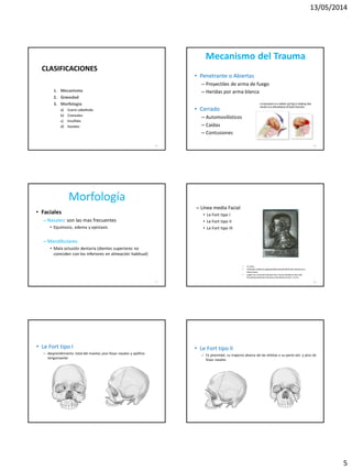 13/05/2014
5
CLASIFICACIONES
1. Mecanismo
2. Gravedad
3. Morfología
a) Cuero cabelludo
b) Craneales
c) Encéfalo
d) Faciales
25
Mecanismo del Trauma
• Penetrante o Abiertas
– Proyectiles de arma de fuego
– Heridas por arma blanca
• Cerrado
– Automovilísticos
– Caídas
– Contusiones
26
Morfología
• Faciales
– Nasales: son las mas frecuentes
• Equimosis, edema y epistaxis
– Mandibulares
• Mala oclusión dentaria (dientes superiores no
coinciden con los inferiores en alineación habitual)
27
– Línea media Facial
• Le Fort tipo I
• Le Fort tipo II
• Le Fort tipo III
28
• 31 años
• Utilizaba cadáveres golpeándolos desde diferentes distancias y
direcciones,
• Llegó a la conclusiónde que hay 3 trazos donde se dan más
frecuentemente las fracturas y las llamó Le Fort I, II y III.
• Le Fort tipo I
– desprendimiento total del maxilar, piso fosas nasales y apófisis
terigomaxilar
• Le Fort tipo II
– Fx piramidal, su trayecto abarca de las órbitas x su parte ext. y piso de
fosas nasales
 