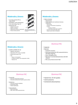 13/05/2014
9
49
Moderada y Severo
• Si no hay aumento PIC no
hiperventilar
• Nimodipino: evita vasoespasmo
• TAC: lesión difusa Tipo I-IV
• Monitorizas PIC
– Glasgow menor de 8
– Mayores de 40años
– Hipotensión durante la reanimación
– Postura motora anormal
50
Moderada y Severo
• Edema Cerebral
– Dexametasona
– SIHAD (Síndrome de Insuficiencia hormona
antidiurética
• ADH aumenta
• Recalibra osmoreceptores hipotalámicos
• Criterios
– Na menor a 135mEq/L
– Osmolaridad urinaria mayor a la plasmática
• Restricción hídrica 800-1200 cc/24hrs
• Reponer sodio máximo 12mEq/L/dia
51
Moderada y Severo
• Cerebro perdedor de sal
– Péptidos natriureticos
– Hipovolemia PVC menor a 5cmH2O
– Anemia Hcto menor 27%
– TTO
• Reponer LEV 60cc/kg/día
• Unidades de Glóbulos rojos empaquetados (UGRE)
• Reposición Na
Disminuir PIC
• Sedación
• Manitol
– Gradiente osmotico
– Disminuye produccion LCR, vasoconstriccion y
densidad sanguinea
– Dosis 250mg/kg c/4hrs
– Mantener la osmolaridad plasmatica 310-320
mOsm/L
– PVC nunca menor de 5cm H2O
Disminuir PIC
• Furosemida
– Disminuye riesgo edema pulmonar
– Promueve la excreción de manitol y potencia efecto
• Barbitúricos
– Disminuye consumo metabólico
– Aumenta pH celular
– Produce hipotensión
• Hiperventilación
– pCO2 30-35mmHg
– Valor menor induce vasoconstricción
Disminuir PIC
• Hipotermina: 35-35.5 grados
• Ventriculostomía
• Craniectomia descompresica
 