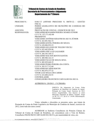 Tribunal de Contas do Estado de Rondônia
Secretaria de Processamento e Julgamento
Departamento da 1ª Câmara
SPJ/1ªCÂMARA/REFERÊNCIA – PROCESSO N. 01861/13
PROCESSO N.: 01861/13 (APENSO PROCESSO N. 00870/12) - GESTÃO
FISCAL
UNIDADE: PODER LEGISLATIVO DO MUNICÍPIO DE CANDEIAS DO
JAMARI
ASSUNTO: PRESTAÇÃO DE CONTAS - EXERCÍCIO DE 2012
RESPONSÁVEIS: VEREADOR BENJAMIM PEREIRA SOARES JÚNIOR
C.P. F N. 327.171.642-00
PRESIDENTE
VEREADOR ANTÔNIO SERAFIM DA SILVA JÚNIOR
C.P.F N. 422.091.962-72
VEREADOR GENTIL PEREIRA DE SOUZA
C.P.F N. 638.806.952-53
VEREADOR GIULIANO DE TOLEDO VIECILI
C.P.F N. 025.442.959-96
VEREADOR JOSÉ LUIZ GALHARDI
C.P.F N. 266.345.168-12
VEREADOR NEILTON BENTO SANTOS
C.P.F N. 408.980.162-15
VEREADOR PAULO DE SOUZA SENA
C.P.F N. 005.029.648-55
VEREADOR PEDRO PEREIRA DA COSTA
C.P.F N. 203.517.712-04
VEREADOR RICARDO ROCON
C.P.F N. 082.076.377-22
VITOR LUIZ SOUZA DO CARMO
C.P.F N. 618.408.232-91
CONTROLADOR
RELATOR: CONSELHEIRO FRANCISCO CARVALHO DA SILVA
ACÓRDÃO N. 120/2015 – 1ª CÂMARA
EMENTA: Do Julgamento de Contas. Poder
Legislativo do Município de Candeias do Jamari.
Prestação de Contas Anual. Exercício de 2012.
Graves irregularidades. Atos danosos ao erário
Municipal. Imputação de débitos. Irregular. Artigo
16, III, “b” e “c”, da LC n° 154/96. Determinações.
Unanimidade.
Vistos, relatados e discutidos os presentes autos, que tratam da
Prestação de Contas do Poder Legislativo do Município de Candeias do Jamari, exercício de
2012, como tudo dos autos consta.
ACORDAM os Senhores Conselheiros da Primeira Câmara do
Tribunal de Contas do Estado de Rondônia, em consonância com o Voto do Relator,
Conselheiro FRANCISCO CARVALHO DA SILVA, por unanimidade de votos, em:
Documento digitalizado em 03/11/2015 11:40.
ocumento ID=229143 Autenticidade conferida no momento da digitalização por ANTÔNIO ALEXANDRE DA SILVA NETO. Autenticação: 52765fc1e1f70a1d9703d2a8111b35
 