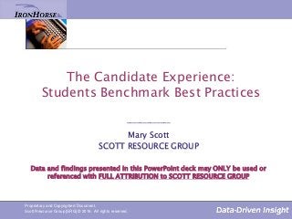 The Candidate Experience:
Students Benchmark Best Practices
_____________
Mary Scott
SCOTT RESOURCE GROUP
Data and findings presented in this PowerPoint deck may ONLY be used or
referenced with FULL ATTRIBUTION to SCOTT RESOURCE GROUP
Proprietary and Copyrighted Document.
Scott Resource Group [SRG] © 2016. All rights reserved.
 