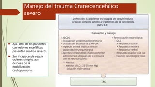 Manejo del trauma Craneoencefálico
severo
 Apx. 10% de los pacientes
con lesiones encefálicas
presentan cuadros severos.
 Son incapaces de seguir
ordenes simples, aun
después de la
estabilización
cardiopulmonar.
 