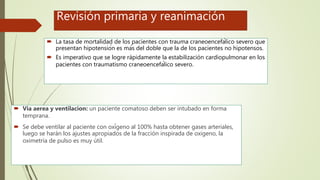 Revisión primaria y reanimación
 La tasa de mortalidad de los pacientes con trauma craneoencefálico severo que
presentan hipotensión es más del doble que la de los pacientes no hipotensos.
 Es imperativo que se logre rápidamente la estabilización cardiopulmonar en los
pacientes con traumatismo craneoencefálico severo.
 Via aerea y ventilacion: un paciente comatoso deben ser intubado en forma
temprana.
 Se debe ventilar al paciente con oxígeno al 100% hasta obtener gases arteriales,
luego se harán los ajustes apropiados de la fracción inspirada de oxigeno, la
oximetría de pulso es muy útil.
 