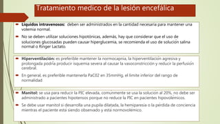Tratamiento medico de la lesión encefálica
 Líquidos intravenosos: deben ser administrados en la cantidad necesaria para mantener una
volemia normal.
 No se deben utilizar soluciones hipotónicas, además, hay que considerar que el uso de
soluciones glucosadas pueden causar hiperglucemia, se recomienda el uso de solución salina
normal o Ringer Lactato.
 Hiperventilación: es preferible mantener la normocapnia, la hiperventilación agresiva y
prolongada podría producir isquemia severa al causar la vasoconstricción y reducir la perfusión
cerebral.
 En general, es preferible mantenerla PaC02 en 35mmHg, el limite inferior del rango de
normalidad
 Manitol: se usa para reducir la PIC elevada, comúnmente se usa la solución al 20%, no debe ser
administrado a pacientes hipotensos porque no reduce la PIC en pacientes hipovolémicos.
 Se debe usar manitol si desarrolla una pupila dilatada, la hemiparesia o la pérdida de conciencia
mientras el paciente está siendo observado y está normovolémico.
 