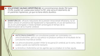  SOLUCIONES SALINAS HIPERTÓNICAS: en concentraciones desde 3% hasta
23,4%, pueden ser usadas para reducir la PIC, este seria el tratamiento de
en pacientes hipotensos, ya que no tiene efecto diurético
 BARBITÚRICOS : eficaces reductores de la presión intracraneal refractaria, no se
deben utilizar en presencia de hipotensión o hipovolemia, el uso de barbitúricos
de acción prolongada o media también prolongará el tiempo de la
determinación de la muerte cerebral.
 ANTICONVULSIVANTES: Las convulsiones pueden ser controladas con
anticonvulsivantes, pero su uso precoz no produce cambios en el resultado de las
convulsiones traumáticas tardías.
 Los anticonvulsivantes pueden inhibir la recuperación cerebral; por lo tanto, deben ser
usados cuando sea realmente necesario.
 La fenitoína o fosfenitoína son los agentes que se emplean en la fase aguda.
 