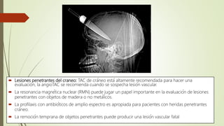  Lesiones penetrantes del craneo: TAC de cráneo está altamente recomendada para hacer una
evaluación, la angioTAC se recomienda cuando se sospecha lesión vascular.
 La resonancia magnética nuclear (RMN) puede jugar un papel importante en la evaluación de lesiones
penetrantes con objetos de madera o no metálicos.
 La profilaxis con antibióticos de amplio espectro es apropiada para pacientes con heridas penetrantes
cráneo.
 La remoción temprana de objetos penetrantes puede producir una lesión vascular fatal
 