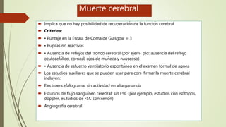 Muerte cerebral
 Implica que no hay posibilidad de recuperación de la función cerebral.
 Criterios:
 • Puntaje en la Escala de Coma de Glasgow = 3
 • Pupilas no reactivas
 • Ausencia de reflejos del tronco cerebral (por ejem- plo: ausencia del reflejo
oculocefálico, corneal, ojos de muñeca y nauseoso)
 • Ausencia de esfuerzo ventilatorio espontáneo en el examen formal de apnea
 Los estudios auxiliares que se pueden usar para con- firmar la muerte cerebral
incluyen:
 Electroencefalograma: sin actividad en alta ganancia
 Estudios de flujo sanguíneo cerebral: sin FSC (por ejemplo, estudios con isótopos,
doppler, es.tudios de FSC con xenón)
 Angiografía cerebral
 