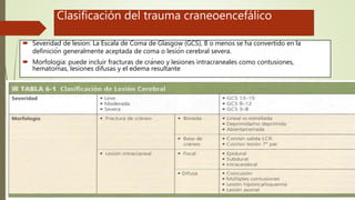 Clasificación del trauma craneoencefálico
 Severidad de lesion: La Escala de Coma de Glasgow (GCS), 8 o menos se ha convertido en la
definición generalmente aceptada de coma o lesión cerebral severa.
 Morfologia: puede incluir fracturas de cráneo y lesiones intracraneales como contusiones,
hematomas, lesiones difusas y el edema resultante
 