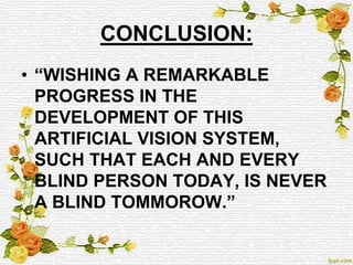 CONCLUSION:
• “WISHING A REMARKABLE
PROGRESS IN THE
DEVELOPMENT OF THIS
ARTIFICIAL VISION SYSTEM,
SUCH THAT EACH AND EVERY
BLIND PERSON TODAY, IS NEVER
A BLIND TOMMOROW.”
 