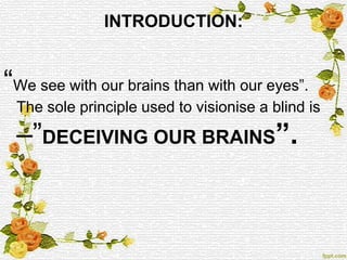 INTRODUCTION:
“We see with our brains than with our eyes”.
The sole principle used to visionise a blind is
–”DECEIVING OUR BRAINS”.
 