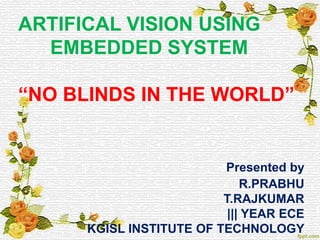 ARTIFICAL VISION USING
EMBEDDED SYSTEM
“NO BLINDS IN THE WORLD”
Presented by
R.PRABHU
T.RAJKUMAR
||| YEAR ECE
KGISL INSTITUTE OF TECHNOLOGY
 