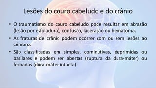 Lesões do couro cabeludo e do crânio
• O traumatismo do couro cabeludo pode resultar em abrasão
(lesão por esfoladura), contusão, laceração ou hematoma.
• As fraturas de crânio podem ocorrer com ou sem lesões ao
cérebro.
• São classificadas em simples, cominutivas, deprimidas ou
basilares e podem ser abertas (ruptura da dura-máter) ou
fechadas (dura-máter intacta).
 