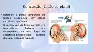 Concussão (Lesão cerebral)
• Refere-se à perda temporária da
função neurológica, sem danos
estruturais aparentes.
• O mecanismo da lesão consiste em
traumatismo fechado em
consequência de uma força de
aceleração-desaceleração, pancada
direta ou lesão por explosão.
 