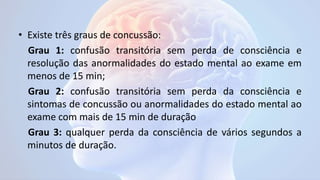 • Existe três graus de concussão:
Grau 1: confusão transitória sem perda de consciência e
resolução das anormalidades do estado mental ao exame em
menos de 15 min;
Grau 2: confusão transitória sem perda da consciência e
sintomas de concussão ou anormalidades do estado mental ao
exame com mais de 15 min de duração
Grau 3: qualquer perda da consciência de vários segundos a
minutos de duração.
 