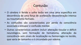 Contusão
• O cérebro é ferido e sofre lesão em uma área específica em
decorrência de uma força de aceleração-desaceleração intensa
ou traumatismo fechado.
• As contusões são caracterizadas por perda da consciência
associada a estupor e confusão mental.
• Outras características podem incluir alteração tissular e déficit
neurológico, sem formação de hematoma, alteração da
consciência sem sinais de localização ou hemorragia no tecido,
que varia de tamanho e é circundada por edema.
 
