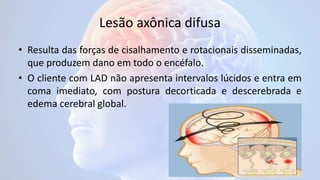 Lesão axônica difusa
• Resulta das forças de cisalhamento e rotacionais disseminadas,
que produzem dano em todo o encéfalo.
• O cliente com LAD não apresenta intervalos lúcidos e entra em
coma imediato, com postura decorticada e descerebrada e
edema cerebral global.
 