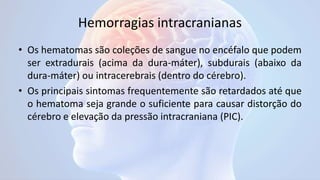 Hemorragias intracranianas
• Os hematomas são coleções de sangue no encéfalo que podem
ser extradurais (acima da dura-máter), subdurais (abaixo da
dura-máter) ou intracerebrais (dentro do cérebro).
• Os principais sintomas frequentemente são retardados até que
o hematoma seja grande o suficiente para causar distorção do
cérebro e elevação da pressão intracraniana (PIC).
 