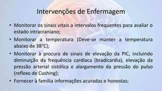 Intervenções de Enfermagem
• Monitorar os sinais vitais a intervalos frequentes para avaliar o
estado intracraniano;
• Monitorar a temperatura (Deve-se manter a temperatura
abaixo de 38°C);
• Monitorar à procura de sinais de elevação da PIC, incluindo
diminuição da frequência cardíaca (bradicardia), elevação da
pressão arterial sistólica e alargamento da pressão do pulso
(reflexo de Cushing);
• Fornecer à família informações acuradas e honestas;
 