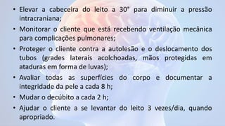 • Elevar a cabeceira do leito a 30° para diminuir a pressão
intracraniana;
• Monitorar o cliente que está recebendo ventilação mecânica
para complicações pulmonares;
• Proteger o cliente contra a autolesão e o deslocamento dos
tubos (grades laterais acolchoadas, mãos protegidas em
ataduras em forma de luvas);
• Avaliar todas as superfícies do corpo e documentar a
integridade da pele a cada 8 h;
• Mudar o decúbito a cada 2 h;
• Ajudar o cliente a se levantar do leito 3 vezes/dia, quando
apropriado.
 