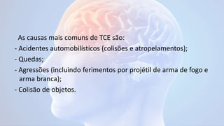 As causas mais comuns de TCE são:
- Acidentes automobilísticos (colisões e atropelamentos);
- Quedas;
- Agressões (incluindo ferimentos por projétil de arma de fogo e
arma branca);
- Colisão de objetos.
 