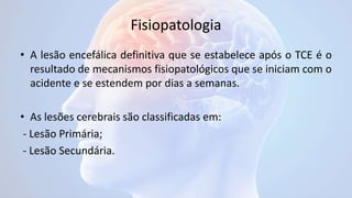Fisiopatologia
• A lesão encefálica definitiva que se estabelece após o TCE é o
resultado de mecanismos fisiopatológicos que se iniciam com o
acidente e se estendem por dias a semanas.
• As lesões cerebrais são classificadas em:
- Lesão Primária;
- Lesão Secundária.
 