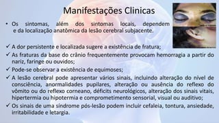 Manifestações Clinicas
• Os sintomas, além dos sintomas locais, dependem da gravidade
e da localização anatômica da lesão cerebral subjacente.
 A dor persistente e localizada sugere a existência de fratura;
 As fraturas da base do crânio frequentemente provocam hemorragia a partir do
nariz, faringe ou ouvidos;
 Pode-se observar a existência de equimoses;
 A lesão cerebral pode apresentar vários sinais, incluindo alteração do nível de
consciência, anormalidades pupilares, alteração ou ausência do reflexo do
vômito ou do reflexo corneano, déficits neurológicos, alteração dos sinais vitais,
hipertermia ou hipotermia e comprometimento sensorial, visual ou auditivo;
 Os sinais de uma síndrome pós-lesão podem incluir cefaleia, tontura, ansiedade,
irritabilidade e letargia.
 