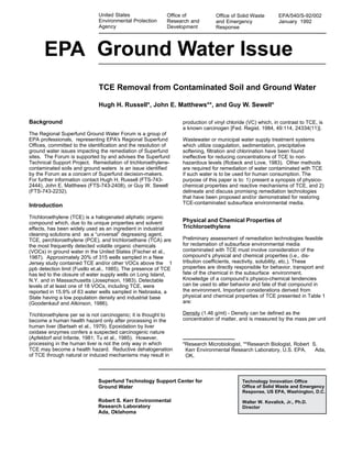 1
Office of
Research and
Development
Office of Solid Waste
and Emergency
Response
EPA/540/S-92/002
January 1992
Ground Water Issue
United States
Environmental Protection
Agency
EPA
TCE Removal from Contaminated Soil and Ground Water
Hugh H. Russell*, John E. Matthews**, and Guy W. Sewell*
Superfund Technology Support Center for
Ground Water
Robert S. Kerr Environmental
Research Laboratory
Ada, Oklahoma
Technology Innovation Office
Office of Solid Waste and Emergency
Response, US EPA, Washington, D.C.
Walter W. Kovalick, Jr., Ph.D.
Director
Background
The Regional Superfund Ground Water Forum is a group of
EPA professionals, representing EPA's Regional Superfund
Offices, committed to the identification and the resolution of
ground water issues impacting the remediation of Superfund
sites. The Forum is supported by and advises the Superfund
Technical Support Project. Remediation of trichloroethylene-
contaminated soils and ground waters is an issue identified
by the Forum as a concern of Superfund decision-makers.
For further information contact Hugh H. Russell (FTS-743-
2444), John E. Matthews (FTS-743-2408), or Guy W. Sewell
(FTS-743-2232).
Introduction
Trichloroethylene (TCE) is a halogenated aliphatic organic
compound which, due to its unique properties and solvent
effects, has been widely used as an ingredient in industrial
cleaning solutions and as a “universal” degreasing agent.
TCE, perchloroethylene (PCE), and trichloroethane (TCA) are
the most frequently detected volatile organic chemicals
(VOCs) in ground water in the United States (Fischer et al.,
1987). Approximately 20% of 315 wells sampled in a New
Jersey study contained TCE and/or other VOCs above the 1
ppb detection limit (Fusillo et.al., 1985). The presence of TCE
has led to the closure of water supply wells on Long Island,
N.Y. and in Massachusetts (Josephson, 1983). Detectable
levels of at least one of 18 VOCs, including TCE, were
reported in 15.9% of 63 water wells sampled in Nebraska, a
State having a low population density and industrial base
(Goodenkauf and Atkinson, 1986).
Trichloroethylene per se is not carcinogenic; it is thought to
become a human health hazard only after processing in the
human liver (Bartseh et al., 1979). Epoxidation by liver
oxidase enzymes confers a suspected carcinogenic nature
(Apfeldorf and Infante, 1981; Tu et al., 1985). However,
processing in the human liver is not the only way in which
TCE may become a health hazard. Reductive dehalogenation
of TCE through natural or induced mechanisms may result in
*Research Microbiologist, **Research Biologist, Robert S.
Kerr Environmental Research Laboratory, U.S. EPA, Ada,
OK.
production of vinyl chloride (VC) which, in contrast to TCE, is
a known carcinogen [Fed. Regist. 1984, 49:114, 24334(11)].
Wastewater or municipal water supply treatment systems
which utilize coagulation, sedimentation, precipitative
softening, filtration and chlorination have been found
ineffective for reducing concentrations of TCE to non-
hazardous levels (Robeck and Love, 1983). Other methods
are required for remediation of water contaminated with TCE
if such water is to be used for human consumption. The
purpose of this paper is to: 1) present a synopsis of physico-
chemical properties and reactive mechanisms of TCE, and 2)
delineate and discuss promising remediation technologies
that have been proposed and/or demonstrated for restoring
TCE-contaminated subsurface environmental media.
Physical and Chemical Properties of
Trichloroethylene
Preliminary assessment of remediation technologies feasible
for reclamation of subsurface environmental media
contaminated with TCE must involve consideration of the
compound’s physical and chemical properties (i.e., dis-
tribution coefficients, reactivity, solubility, etc.). These
properties are directly responsible for behavior, transport and
fate of the chemical in the subsurface environment.
Knowledge of a compound’s physico-chemical tendencies
can be used to alter behavior and fate of that compound in
the environment. Important considerations derived from
physical and chemical properties of TCE presented in Table 1
are:
Density (1.46 g/ml) - Density can be defined as the
concentration of matter, and is measured by the mass per unit
 