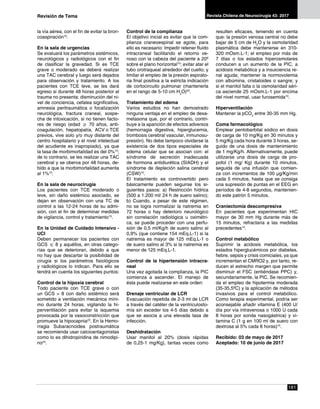 181
Revista Chilena de Neurocirugía 43: 2017
la vía aérea, con el fin de evitar la bron-
coaspiración10
.
En la sala de urgencias
Se evaluará los parámetros sistémicos,
neurológicos y radiológicos con el fin
de clasificar la gravedad. Si es TCE
grave o moderado se deberá realizar
una TAC cerebral y luego será dejados
para observación y tratamiento. A los
pacientes con TCE leve, se les dará
egreso si durante 48 horas posterior al
trauma no presenta: disminución del ni-
vel de conciencia, cefalea significativa,
amnesia peritraumática o focalización
neurológica, fractura craneal, sospe-
cha de intoxicación, si no tienen facto-
res de riesgo (edad ≥ 70 años, anti-
coagulación, hepatopatía, ACV o TCE
previos, vive solo y/o muy distante del
centro hospitalario y el nivel intelectual
del acudiente es inapropiado), ya que
la tasa de morbimortalidad es del 0%10
;
de lo contrario, se les realizar una TAC
cerebral y se oberva por 48 horas, de-
bido a que la morbimortalidad aumenta
al 1%10
.
En la sala de neurocirugía
Los pacientes con TCE moderado o
leve, sin daño sistémico asociado, se
dejan en observación con una TC de
control a las 12-24 horas de su admi-
sión, con el fin de determinar medidas
de vigilancia, control y tratamiento10
.
En la Unidad de Cuidado Intensivo -
UCI
Deben permanecer los pacientes con
GCS ≤ 8 y aquéllos, en otras catego-
rías que se deterioran, debido a que
no hay que descartar la posibilidad de
cirugía si los parámetros fisiológicos
y radiológicos lo indican. Para ello se
tendrá en cuenta los siguientes puntos:
Control de la hipoxia cerebral
Todo paciente con TCE grave o con
un GCS > 8 con daño sistémico será
sometido a ventilación mecánica míni-
mo durante 24 horas, vigilando la hi-
perventilación para evitar la isquemia
provocada por la vasoconstricción que
promueve la hipocapnia23
. En la Hemo-
rragia Subaracnoidea postraumática
se recomienda usar calcioantagonistas
como lo es dihidropiridina de nimodipi-
no24
.
Control de la complianza
El objetivo inicial es evitar que la com-
plianza craneoespinal se agote, para
ello es necesario: Impedir retener fluido
intracraneal facilitando el retorno ve-
noso con la cabeza del paciente a 20º
sobre el plano horizontal10
; evitar atar el
tubo orotraqueal alrededor del cuello; y
limitar el empleo de la presión espirato-
ria final positiva a la estricta indicación
de cortocircuito pulmonar (mantenerla
en el rango de 5-10 cm H2
O)25
.
Tratamiento del edema
Varios estudios no han demostrado
ninguna ventaja en el empleo de dexa-
metasona que, por el contrario, contri-
buye a la aparición de efectos adversos
(hemorragia digestiva, hiperglucemia,
trombosis cerebral vascular, inmunosu-
presión). No debe tampoco olvidarse la
existencia de dos tipos especiales de
edema celular que se asocian con: el
síndrome de secreción inadecuada
de hormona antidiurética (SIADH) y el
síndrome de depleción salina cerebral
(CSW)10
.
El tratamiento es controvertido pero
básicamente pueden seguirse los si-
guientes pasos: a) Restricción hídrica
(500 a 1.200 ml/ 24 h de suero salino);
b) Cuando, a pesar de este régimen,
no se logra normalizar la natremia en
72 horas o hay deterioro neurológico
sin correlación radiológica u oximétri-
ca, se puede proceder con una perfu-
sión de 0,5 ml/Kg/h de suero salino al
0,9% (que contiene 154 mEq.L-1) si la
natremia es mayor de 125 mEq.L-1 o
de suero salino al 3% si la natremia es
menor de 125 mEq.L-1.
Control de la hipertensión intracra-
neal
Una vez agotada la complianza, la PIC
comienza a ascender. El manejo de
ésta puede realizarse en este orden:
Drenaje ventricular de LCR
Evacuación repetida de 2-3 ml de LCR
a través del catéter de la ventriculosto-
mía sin exceder los 4-5 días debido a
que se asocia a una elevada tasa de
infección.
Deshidratación
Usar manitol al 20% (dosis rápidas
de 0,25-1 mg/Kg), tantas veces como
resulten eficaces, teniendo en cuenta
que: la presión venosa central no debe
bajar de 5 cm de H2
O y la osmolaridad
plasmática debe mantenerse en 310-
320 mOsm.L-1; el empleo por más de
7 días o los estados hiperosmolares
conducen a un aumento de la PIC, a
acidosis metabólica y a insuiciencia re-
nal aguda; mantener la normovolemia
con albúmina, cristaloides o sangre; y
si el manitol falla o la osmolaridad séri-
ca asciende 25 mOsm.L-1 por encima
del nivel normal, usar furosemida10
.
Hiperventilación
Mantener la pCO2
entre 30-35 mm Hg.
Coma farmacológico
Emplear pentobarbital sódico en dosis
de carga de 10 mg/Kg en 30 minutos y
5 mg/Kg cada hora durante 3 horas, se-
guido de una dosis de mantenimiento
de 1 mg/Kg/h. Alternativamente, puede
utilizarse una dosis de carga de pro-
pofol (1 mg/ Kg) durante 10 minutos,
seguida de una infusión que comien-
za con incrementos de 100 μg/Kg/min
cada 5 minutos, hasta que se consiga
una supresión de puntas en el EEG en
períodos de 4-8 segundos, mantenien-
do este patrón 5 minutos.
Craniectomía descompresiva
En pacientes que experimentan HIC
mayor de 30 mm Hg durante más de
15 minutos, refractaria a las medidas
precedentes10
.
Control metabólico
Suprimir la acidosis metabólica, los
estados hiperglucémicos por diabetes,
fiebre, sepsis y crisis comiciales, ya que
incrementan el CMRO2 y, por tanto, re-
ducen el estrecho margen que permite
disminuir el FSC (entiéndase PPC) y,
secundariamente, la PIC. Se recomien-
da el empleo de hipotermia moderada
(35-35,5ºC) y la aplicación de métodos
invasivos para el control metabólico.
Como terapia experimental, podría ser
aconsejable añadir vitamina E (400 U/
día por vía intravenosa o 1000 U cada
8 horas por sonda nasogástrica) y vi-
tamina C (1 g en 100 ml de suero con
dextrosa al 5% cada 8 horas)10
.
Recibido: 03 de mayo de 2017
Aceptado: 10 de junio de 2017
Revisión de Tema
 